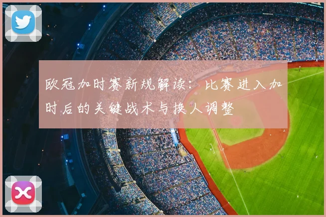 欧冠加时赛新规解读：比赛进入加时后的关键战术与换人调整