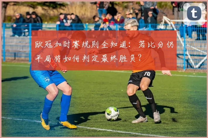 欧冠加时赛规则全知道：若比分仍平局将如何判定最终胜负？
