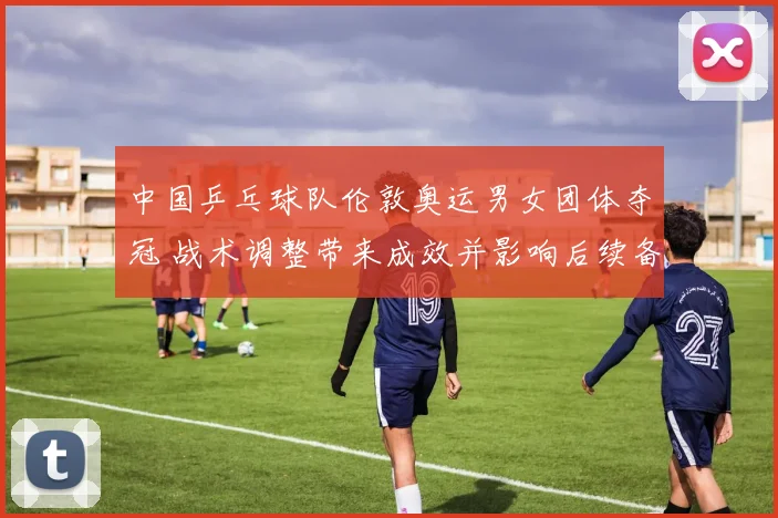 中国乒乓球队伦敦奥运男女团体夺冠 战术调整带来成效并影响后续备战布局