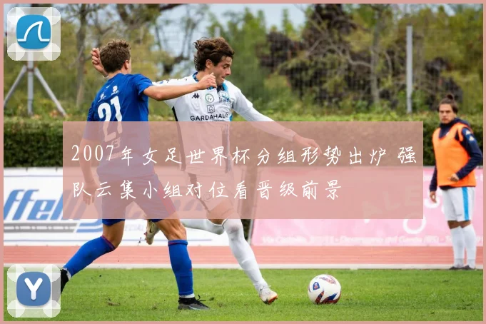 2007年女足世界杯分组形势出炉 强队云集小组对位看晋级前景