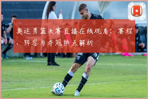 奥运男篮决赛直播在线观看：赛程、阵容与夺冠热点解析
