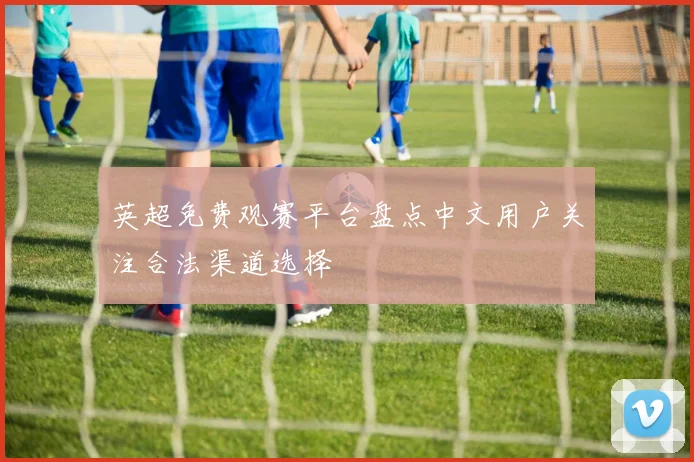 英超免费观赛平台盘点中文用户关注合法渠道选择