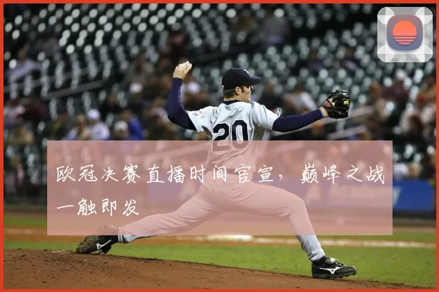 欧冠决赛直播时间官宣，巅峰之战一触即发