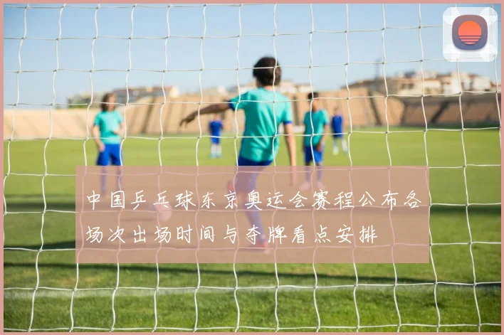 中国乒乓球东京奥运会赛程公布各场次出场时间与夺牌看点安排