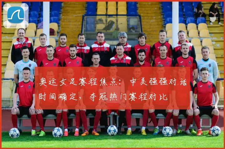 奥运女足赛程焦点：中美强强对话时间确定，夺冠热门赛程对比