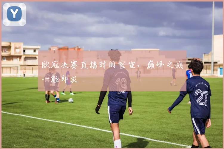 欧冠决赛直播时间官宣，巅峰之战一触即发