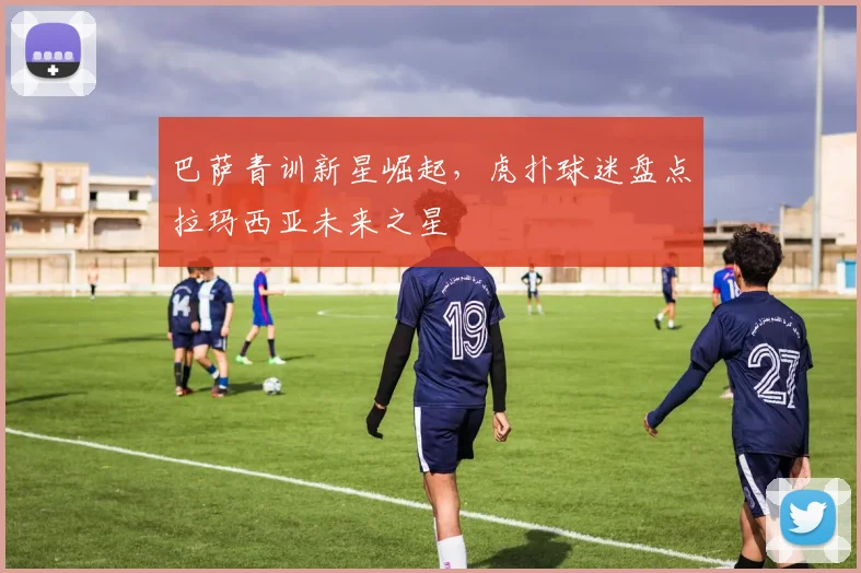 巴萨青训新星崛起，虎扑球迷盘点拉玛西亚未来之星