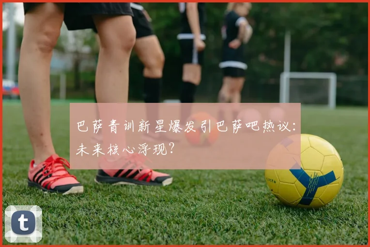 巴萨青训新星爆发引巴萨吧热议：未来核心浮现？