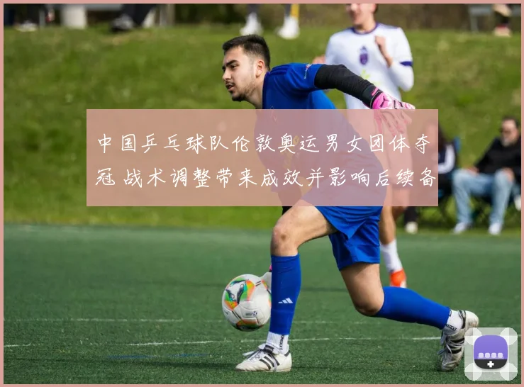 中国乒乓球队伦敦奥运男女团体夺冠 战术调整带来成效并影响后续备战布局