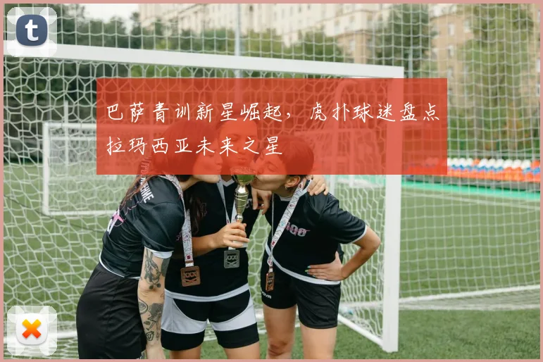 巴萨青训新星崛起，虎扑球迷盘点拉玛西亚未来之星