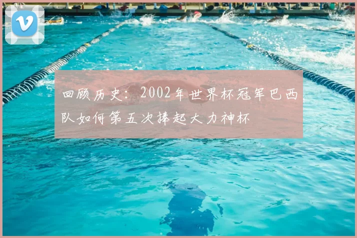 回顾历史：2002年世界杯冠军巴西队如何第五次捧起大力神杯