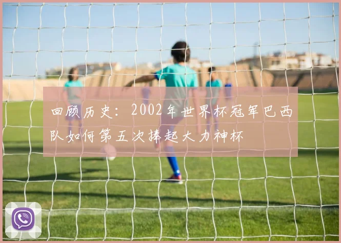 回顾历史:2002年世界杯冠军巴西队如何第五次捧起大力神杯